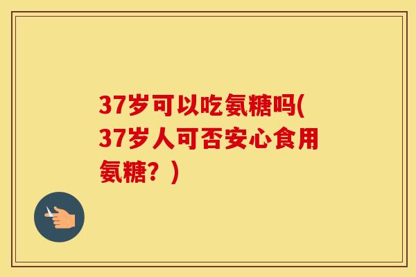 37岁可以吃氨糖吗(37岁人可否安心食用氨糖?) 37岁可以吃氨糖吗(37岁人可否安心食用氨糖?)
