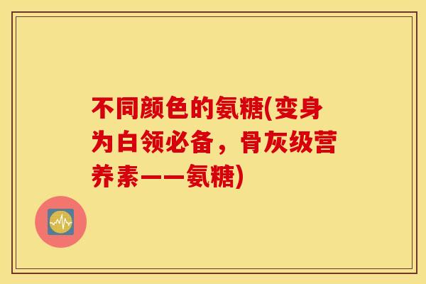 不同颜色的氨糖(变身为白领必备，骨灰级营养素——氨糖)