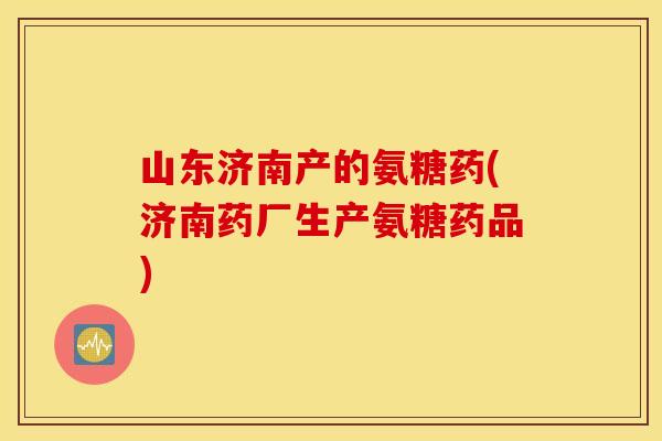 山东济南产的氨糖药(济南药厂生产氨糖药品)