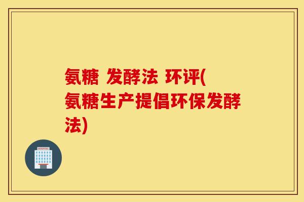 氨糖 发酵法 环评(氨糖生产提倡环保发酵法) 氨糖 发酵法 环评(氨糖生产提倡环保发酵法)