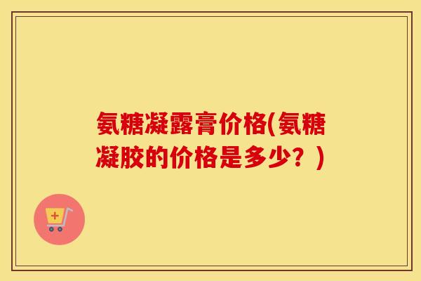 氨糖凝露膏价格(氨糖凝胶的价格是多少？)