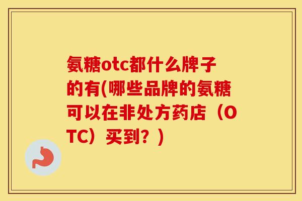 氨糖otc都什么牌子的有(哪些品牌的氨糖可以在非处方药店（OTC）买到？)