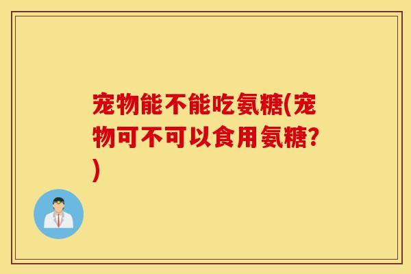 宠物能不能吃氨糖(宠物可不可以食用氨糖?) 宠物能不能吃氨糖(宠物可不可以食用氨糖?)