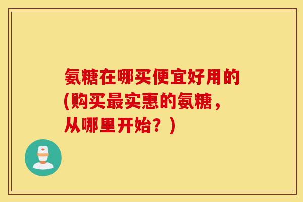 氨糖在哪买便宜好用的(购买实惠的氨糖,从哪里开始?) 氨糖在哪买便宜好用的(购买实惠的氨糖,从哪里开始?)