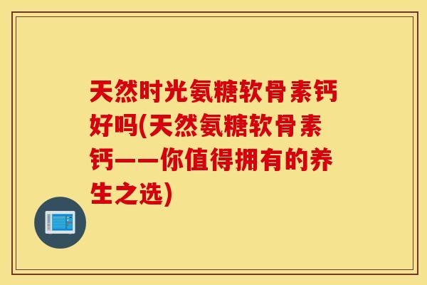 天然时光氨糖软骨素钙好吗(天然氨糖软骨素钙——你值得拥有的养生之选) 天然时光氨糖软骨素钙好吗(天然氨糖软骨素钙——你值得拥有的养生之选)