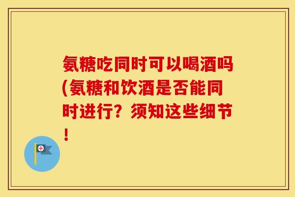 氨糖吃同时可以喝酒吗(氨糖和饮酒是否能同时进行?须知这些细节! 氨糖吃同时可以喝酒吗(氨糖和饮酒是否能同时进行?须知这些细节!
