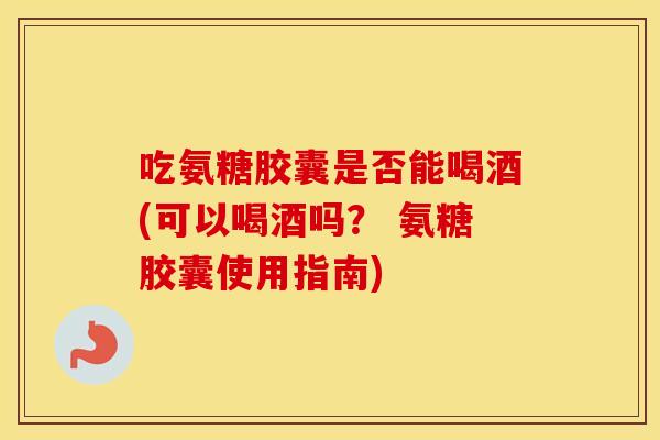 吃氨糖胶囊是否能喝酒(可以喝酒吗？ 氨糖胶囊使用指南)