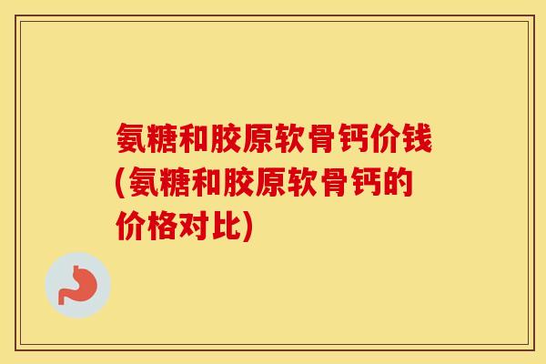 氨糖和胶原软骨钙价钱(氨糖和胶原软骨钙的价格对比)