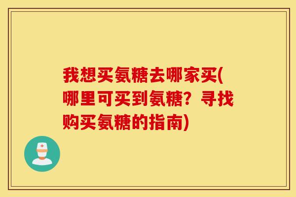 我想买氨糖去哪家买(哪里可买到氨糖?寻找购买氨糖的指南) 我想买氨糖去哪家买(哪里可买到氨糖?寻找购买氨糖的指南)