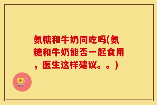 氨糖和牛奶同吃吗(氨糖和牛奶能否一起食用,医生这样建议。。) 氨糖和牛奶同吃吗(氨糖和牛奶能否一起食用,医生这样建议。。)