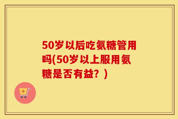 50岁以后吃氨糖管用吗(50岁以上服用氨糖是否有益?) 50岁以后吃氨糖管用吗(50岁以上服用氨糖是否有益?)
