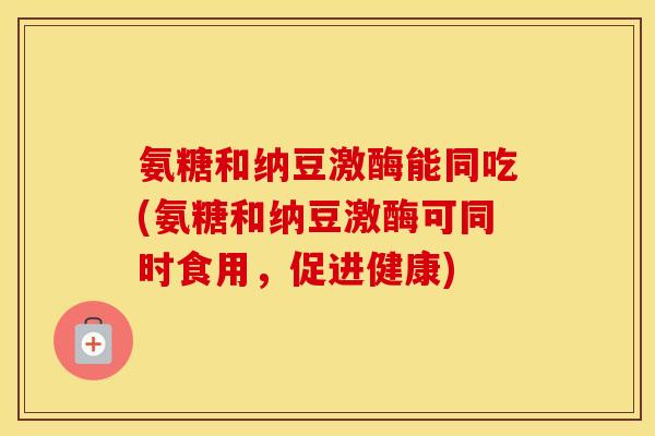 氨糖和纳豆激酶能同吃(氨糖和纳豆激酶可同时食用,促进健康) 氨糖和纳豆激酶能同吃(氨糖和纳豆激酶可同时食用,促进健康)