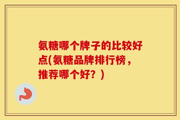 氨糖哪个牌子的比较好点(氨糖品牌排行榜，推荐哪个好？)