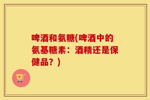啤酒和氨糖(啤酒中的氨基糖素:酒精还是保健品?) 啤酒和氨糖(啤酒中的氨基糖素:酒精还是保健品?)