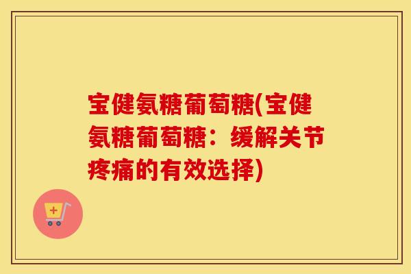 宝健氨糖葡萄糖(宝健氨糖葡萄糖:缓解关节的有效选择) 宝健氨糖葡萄糖(宝健氨糖葡萄糖:缓解关节的有效选择)