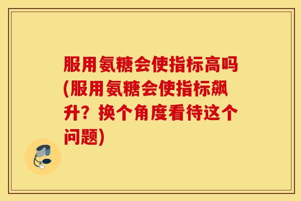 服用氨糖会使指标高吗(服用氨糖会使指标飙升?换个角度看待这个问题) 服用氨糖会使指标高吗(服用氨糖会使指标飙升?换个角度看待这个问题)
