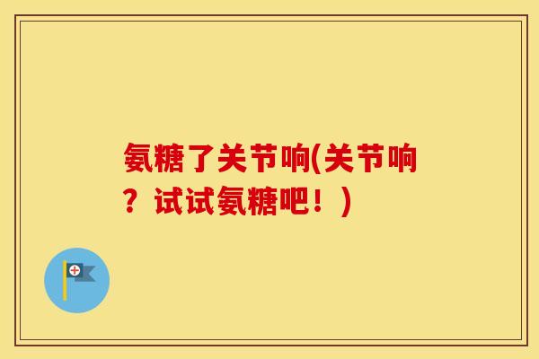 氨糖了关节响(关节响？试试氨糖吧！)