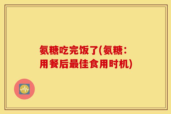 氨糖吃完饭了(氨糖：用餐后佳食用时机)