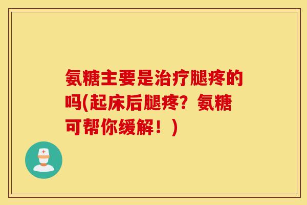 氨糖主要是腿疼的吗(起床后腿疼？氨糖可帮你缓解！)