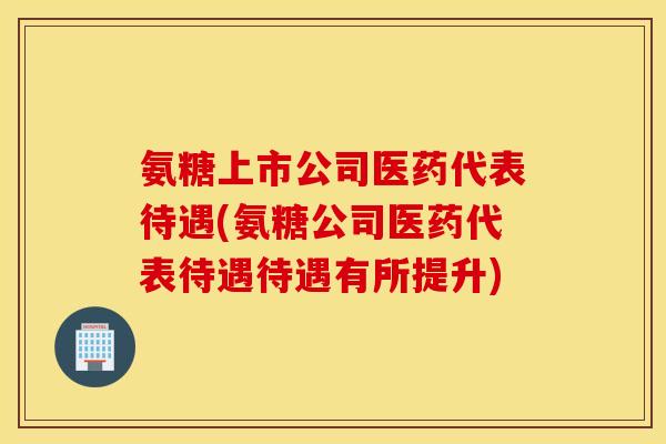 氨糖上市公司医药代表待遇(氨糖公司医药代表待遇待遇有所提升) 氨糖上市公司医药代表待遇(氨糖公司医药代表待遇待遇有所提升)