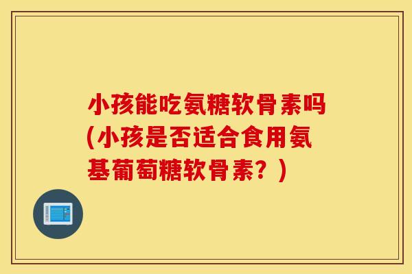 小孩能吃氨糖软骨素吗(小孩是否适合食用氨基葡萄糖软骨素?) 小孩能吃氨糖软骨素吗(小孩是否适合食用氨基葡萄糖软骨素?)