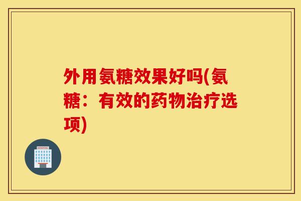 外用氨糖效果好吗(氨糖:有效的选项) 外用氨糖效果好吗(氨糖:有效的选项)