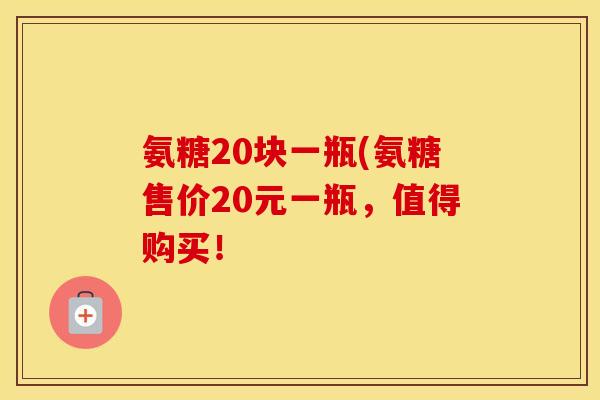 氨糖20块一瓶(氨糖售价20元一瓶，值得购买！