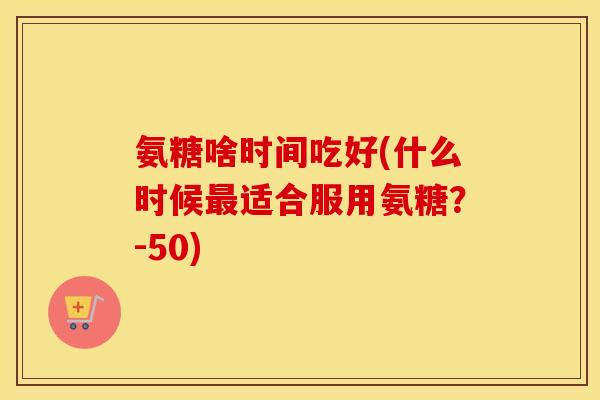 氨糖啥时间吃好(什么时候适合服用氨糖?-50) 氨糖啥时间吃好(什么时候适合服用氨糖?-50)