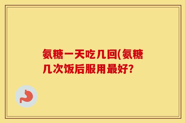 氨糖一天吃几回(氨糖几次饭后服用好? 氨糖一天吃几回(氨糖几次饭后服用好?