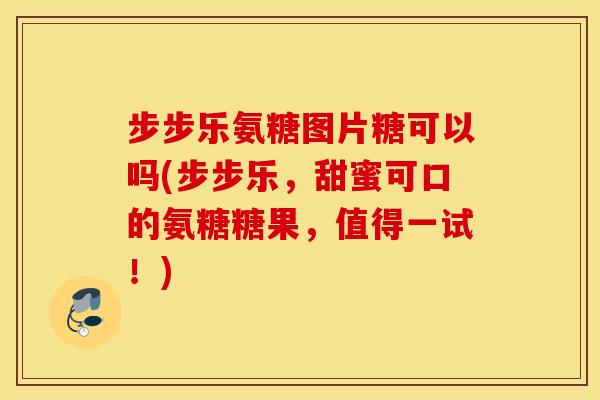 步步乐氨糖图片糖可以吗(步步乐，甜蜜可口的氨糖糖果，值得一试！)