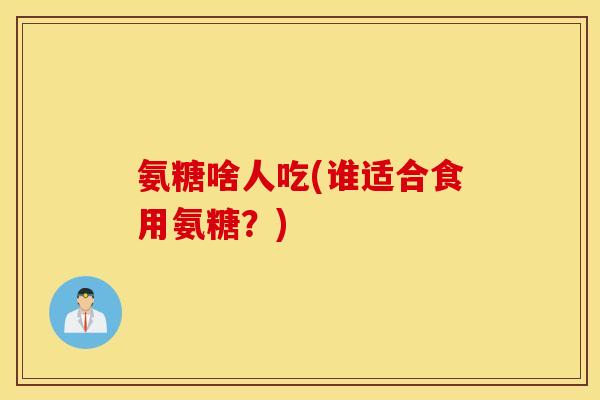 氨糖啥人吃(谁适合食用氨糖?) 氨糖啥人吃(谁适合食用氨糖?)