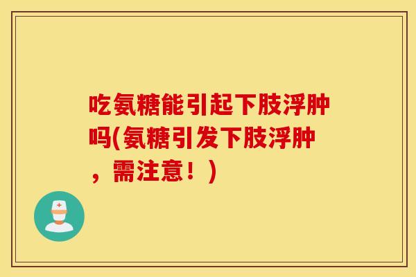 吃氨糖能引起下肢浮肿吗(氨糖引发下肢浮肿,需注意!) 吃氨糖能引起下肢浮肿吗(氨糖引发下肢浮肿,需注意!)