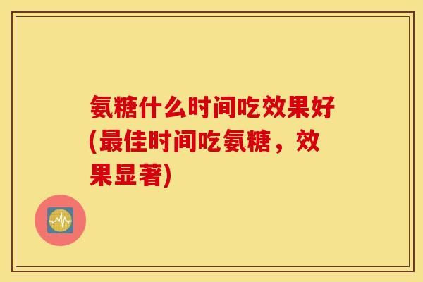 氨糖什么时间吃效果好(佳时间吃氨糖,效果显著) 氨糖什么时间吃效果好(佳时间吃氨糖,效果显著)