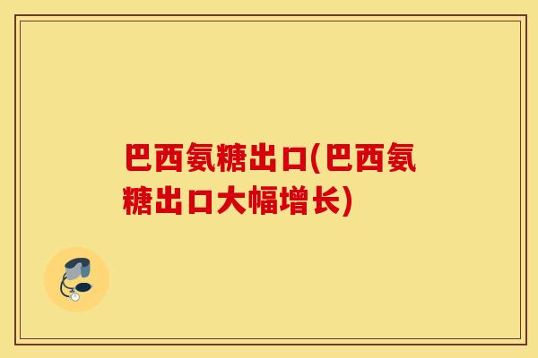 巴西氨糖出口(巴西氨糖出口大幅增长)
