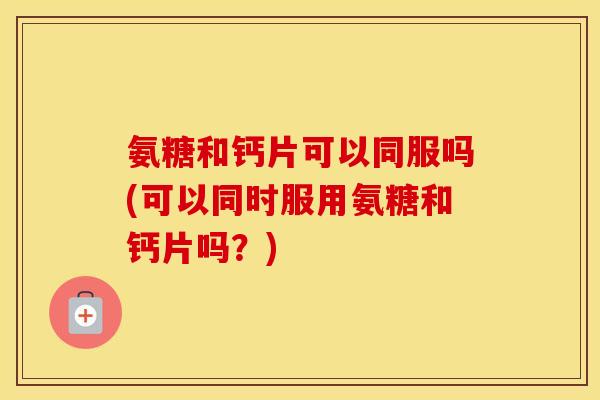 氨糖和钙片可以同服吗(可以同时服用氨糖和钙片吗?) 氨糖和钙片可以同服吗(可以同时服用氨糖和钙片吗?)