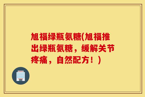旭福绿瓶氨糖(旭福推出绿瓶氨糖，缓解关节，自然配方！)