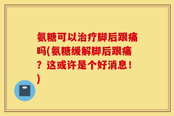 氨糖可以脚后跟痛吗(氨糖缓解脚后跟痛？这或许是个好消息！)