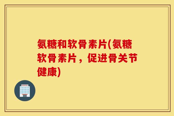氨糖和软骨素片(氨糖软骨素片,促进骨关节健康) 氨糖和软骨素片(氨糖软骨素片,促进骨关节健康)
