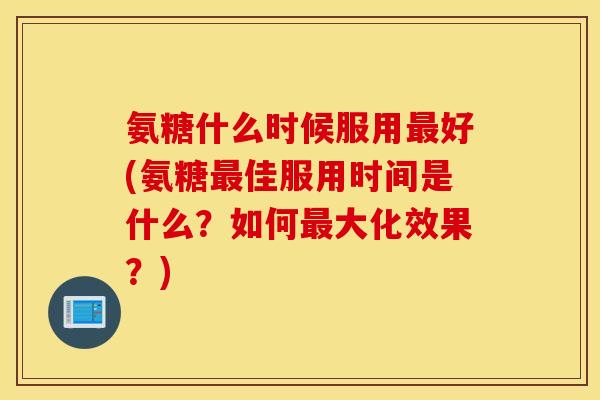 氨糖什么时候服用好(氨糖佳服用时间是什么？如何大化效果？)