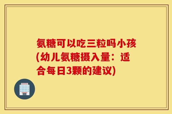 氨糖可以吃三粒吗小孩(幼儿氨糖摄入量:适合每日3颗的建议) 氨糖可以吃三粒吗小孩(幼儿氨糖摄入量:适合每日3颗的建议)