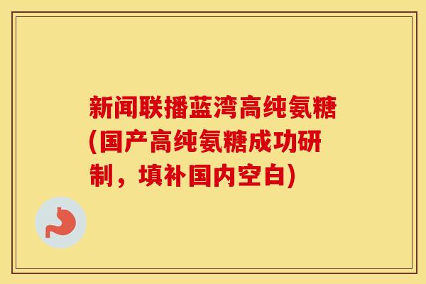 新闻联播蓝湾高纯氨糖(国产高纯氨糖成功研制,填补国内空白) 新闻联播蓝湾高纯氨糖(国产高纯氨糖成功研制,填补国内空白)
