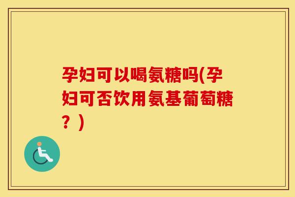 孕妇可以喝氨糖吗(孕妇可否饮用氨基葡萄糖?) 孕妇可以喝氨糖吗(孕妇可否饮用氨基葡萄糖?)