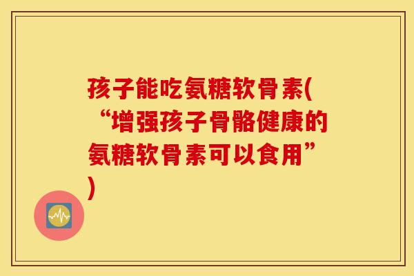 孩子能吃氨糖软骨素(“增强孩子骨骼健康的氨糖软骨素可以食用”)