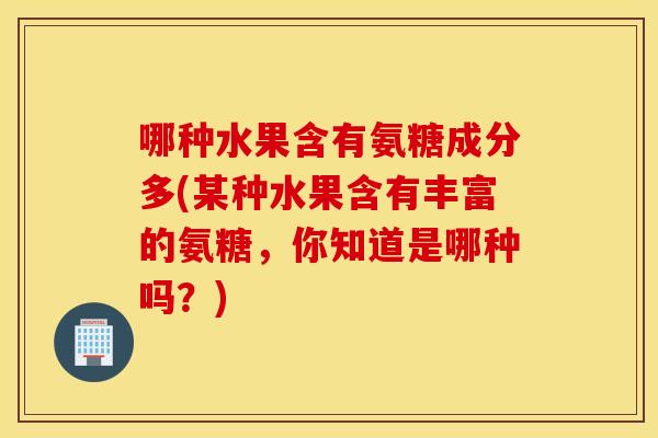哪种水果含有氨糖成分多(某种水果含有丰富的氨糖,你知道是哪种吗?) 哪种水果含有氨糖成分多(某种水果含有丰富的氨糖,你知道是哪种吗?)
