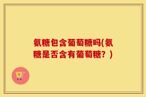 氨糖包含葡萄糖吗(氨糖是否含有葡萄糖?) 氨糖包含葡萄糖吗(氨糖是否含有葡萄糖?)