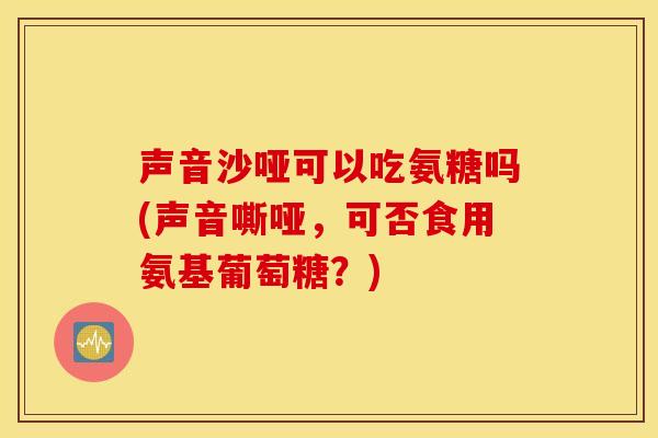 声音沙哑可以吃氨糖吗(声音嘶哑,可否食用氨基葡萄糖?) 声音沙哑可以吃氨糖吗(声音嘶哑,可否食用氨基葡萄糖?)