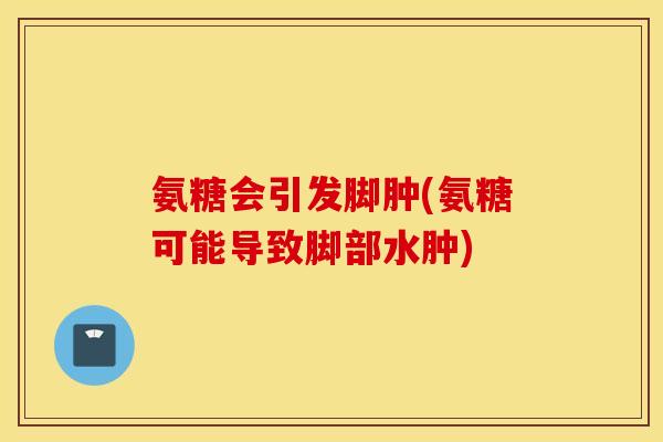 氨糖会引发脚肿(氨糖可能导致脚部水肿) 氨糖会引发脚肿(氨糖可能导致脚部水肿)