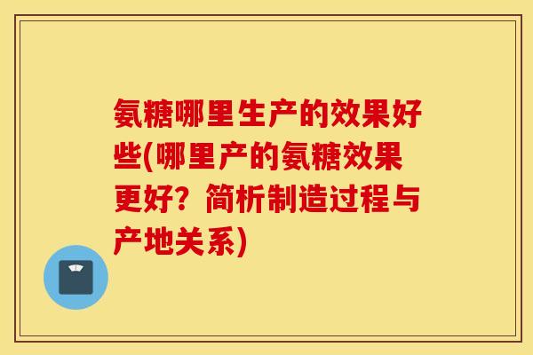氨糖哪里生产的效果好些(哪里产的氨糖效果更好？简析制造过程与产地关系)