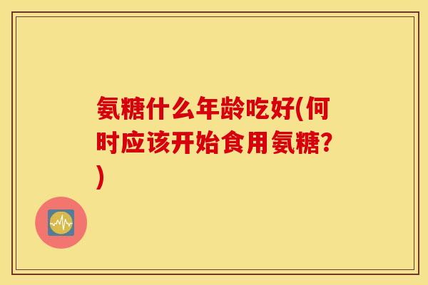 氨糖什么年龄吃好(何时应该开始食用氨糖?) 氨糖什么年龄吃好(何时应该开始食用氨糖?)