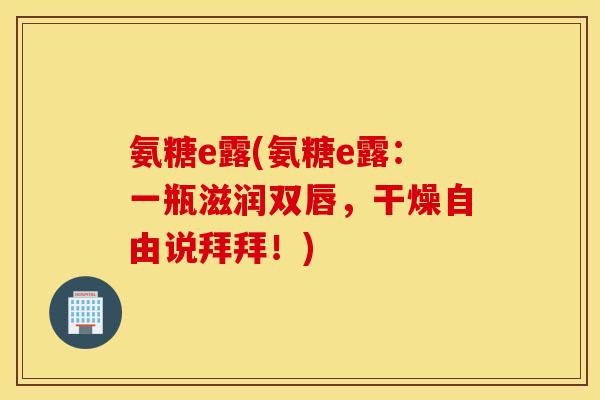 氨糖e露(氨糖e露：一瓶滋润双唇，干燥自由说拜拜！)